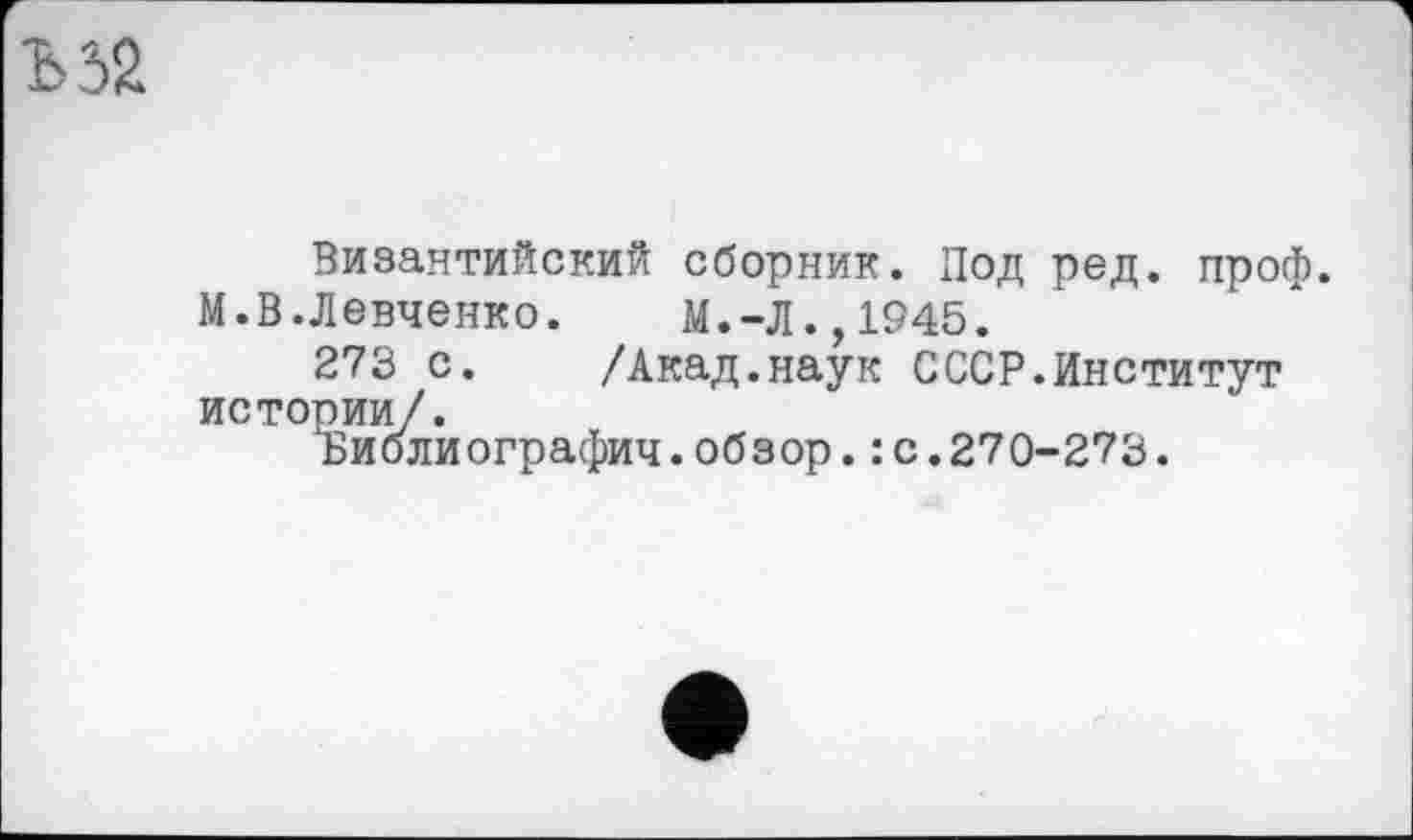 ﻿Византийский сборник. Под ред. проф.
М.В.Левченко. М.-Л.,1945.
273 с. /Акад.наук СССР.Институт истории/.
ьиолиографич.обзор.: с.270-273.